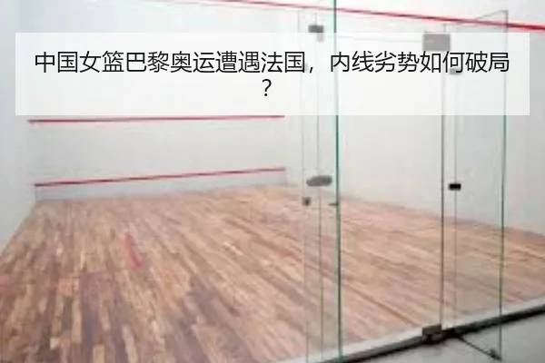 中国女篮巴黎奥运遭遇法国，内线劣势如何破局？